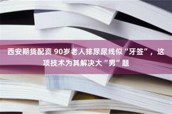 西安期货配资 90岁老人排尿尿线似“牙签”，这项技术为其解决大“男”题