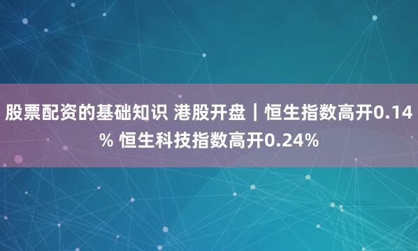 股票配资的基础知识 港股开盘｜恒生指数高开0.14% 恒生科技指数高开0.24%