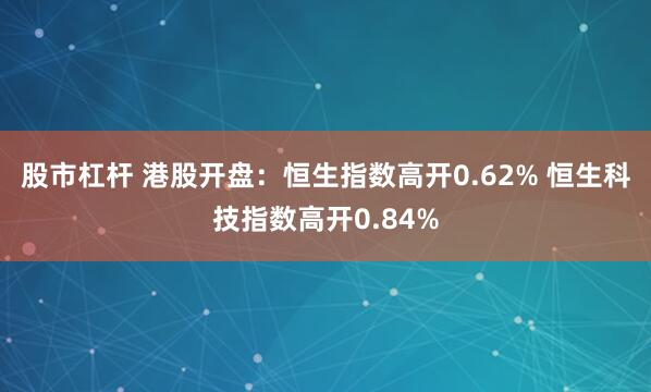 股市杠杆 港股开盘：恒生指数高开0.62% 恒生科技指数高开0.84%