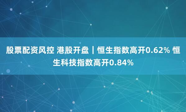 股票配资风控 港股开盘｜恒生指数高开0.62% 恒生科技指数高开0.84%