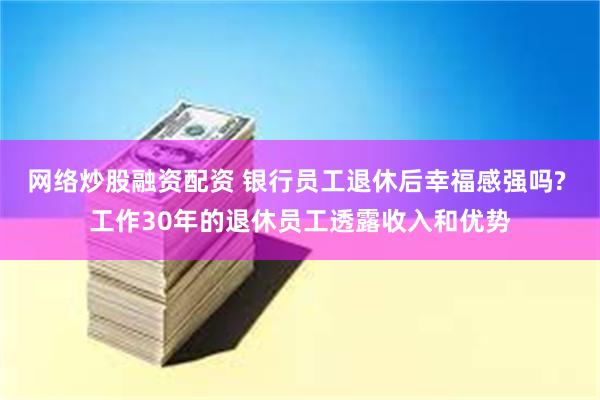 网络炒股融资配资 银行员工退休后幸福感强吗? 工作30年的退休员工透露收入和优势