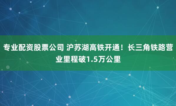 专业配资股票公司 沪苏湖高铁开通！长三角铁路营业里程破1.5万公里