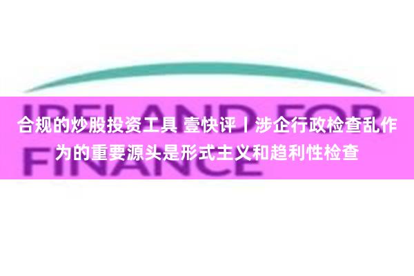 合规的炒股投资工具 壹快评丨涉企行政检查乱作为的重要源头是形式主义和趋利性检查