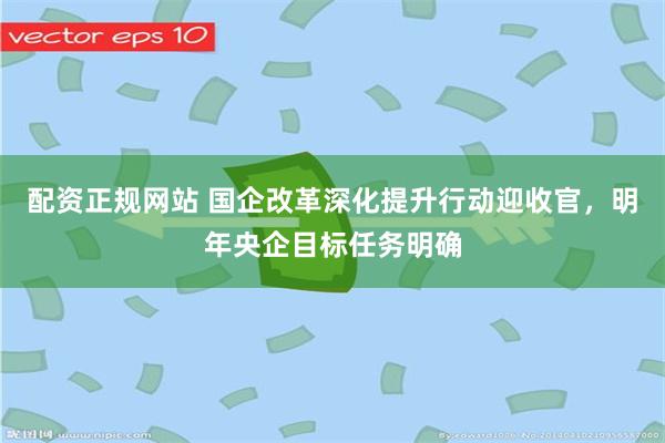 配资正规网站 国企改革深化提升行动迎收官，明年央企目标任务明确