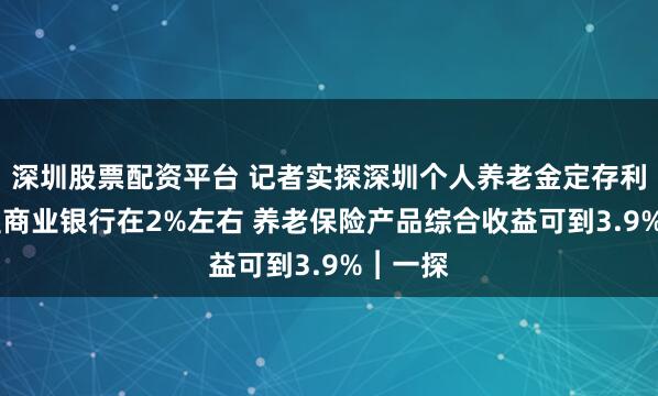 深圳股票配资平台 记者实探深圳个人养老金定存利率 大型商业银行在2%左右 养老保险产品综合收益可到3.9%︱一探