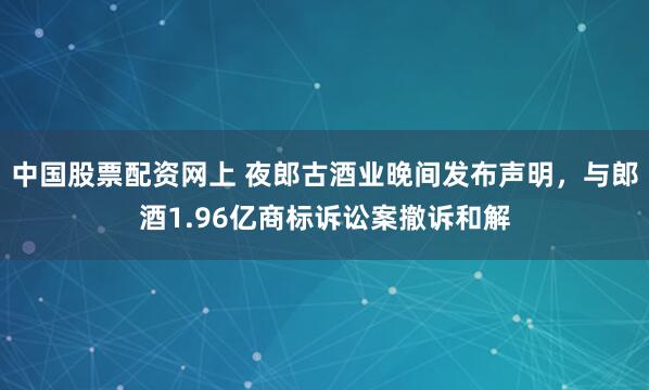 中国股票配资网上 夜郎古酒业晚间发布声明，与郎酒1.96亿商标诉讼案撤诉和解