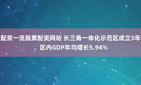 配资一流股票配资网站 长三角一体化示范区成立5年，区内GDP年均增长5.94%