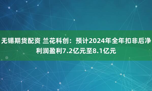 无锡期货配资 兰花科创：预计2024年全年扣非后净利润盈利7.2亿元至8.1亿元