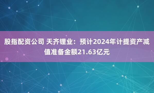 股指配资公司 天齐锂业：预计2024年计提资产减值准备金额21.63亿元