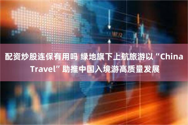 配资炒股连保有用吗 绿地旗下上航旅游以“China Travel”助推中国入境游高质量发展