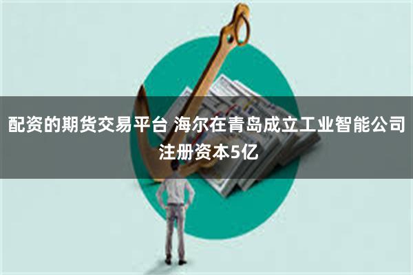 配资的期货交易平台 海尔在青岛成立工业智能公司 注册资本5亿