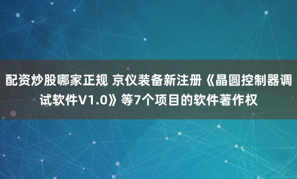 配资炒股哪家正规 京仪装备新注册《晶圆控制器调试软件V1.0》等7个项目的软件著作权