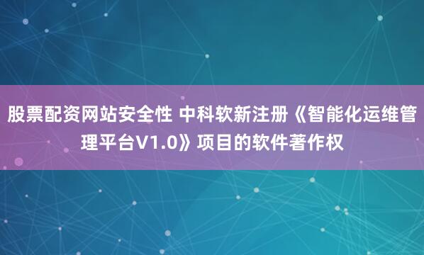 股票配资网站安全性 中科软新注册《智能化运维管理平台V1.0》项目的软件著作权