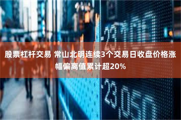 股票杠杆交易 常山北明连续3个交易日收盘价格涨幅偏离值累计超20%