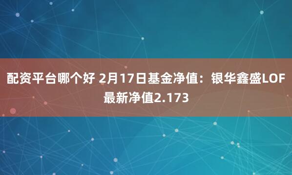 配资平台哪个好 2月17日基金净值：银华鑫盛LOF最新净值2.173