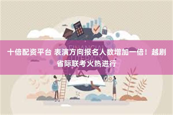 十倍配资平台 表演方向报名人数增加一倍！越剧省际联考火热进行