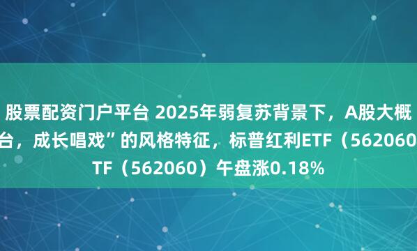 股票配资门户平台 2025年弱复苏背景下，A股大概率呈现“红利搭台，成长唱戏”的风格特征，标普红利ETF（562060）午盘涨0.18%