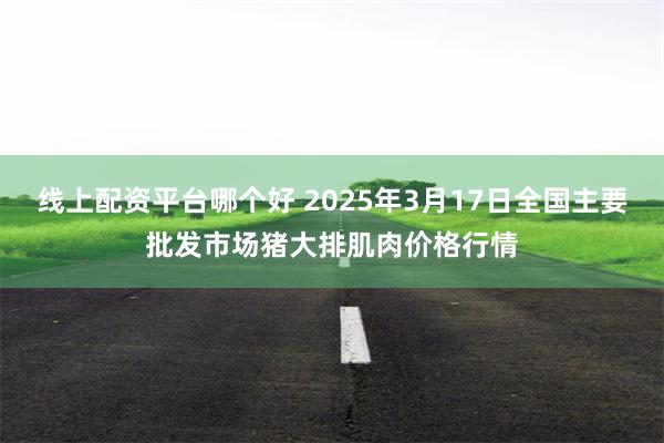 线上配资平台哪个好 2025年3月17日全国主要批发市场猪大排肌肉价格行情