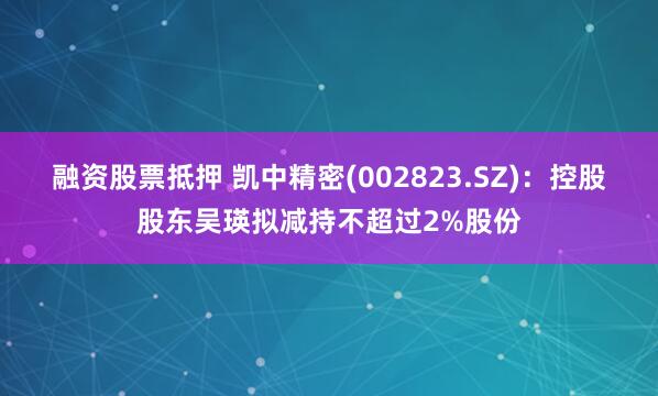 融资股票抵押 凯中精密(002823.SZ)：控股股东吴瑛拟减持不超过2%股份