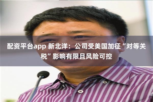 配资平台app 新北洋：公司受美国加征“对等关税”影响有限且风险可控